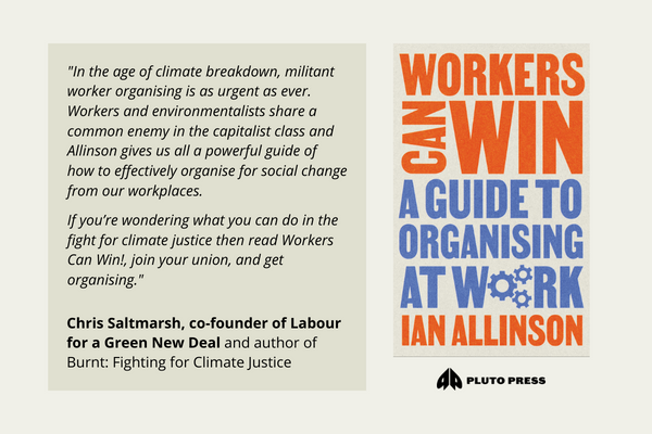 ‘In the age of climate breakdown, militant worker organising is as urgent as ever. Workers and environmentalists share a common enemy in the capitalist class and Allinson gives us all a powerful guide of how to effectively organise for social change from our workplaces. If you’re wondering what you can do in the fight for climate justice then read Workers Can Win!, join your union, and get organising.‘ Chris Saltmarsh, co-founder of Labour for a Green New Deal and author of Burnt: Fighting for Climate Justice