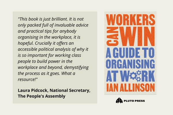 ‘This book is just brilliant. It is not only packed full of invaluable advice and practical tips for anybody organising in the workplace, it is hopeful. Crucially it offers an accessible political analysis of why it is so important for working class people to build power in the workplace and beyond, demystifying the process as it goes. What a resource!‘ Laura Pidcock, National Secretary, The People’s Assembly.